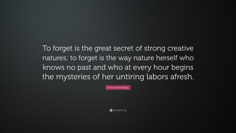 Honoré de Balzac Quote: “To forget is the great secret of strong creative natures; to forget is the way nature herself who knows no past and who at every hour begins the mysteries of her untiring labors afresh.”
