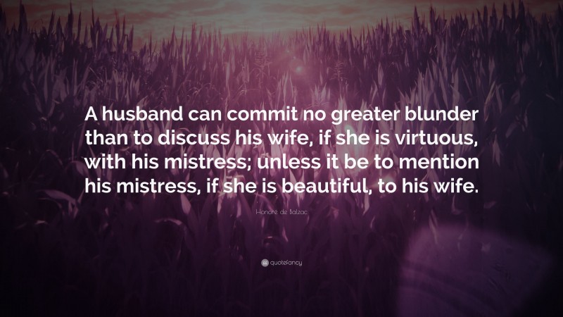 Honoré de Balzac Quote: “A husband can commit no greater blunder than to discuss his wife, if she is virtuous, with his mistress; unless it be to mention his mistress, if she is beautiful, to his wife.”
