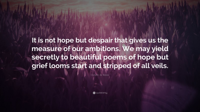 Honoré de Balzac Quote: “It is not hope but despair that gives us the measure of our ambitions. We may yield secretly to beautiful poems of hope but grief looms start and stripped of all veils.”
