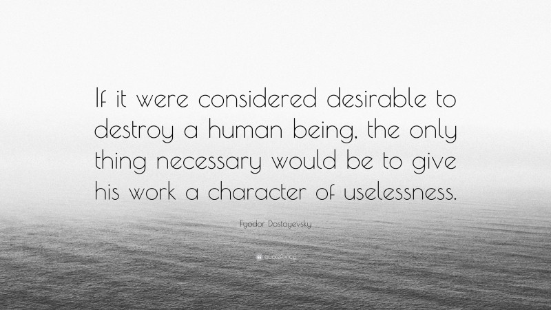 Fyodor Dostoyevsky Quote: “If it were considered desirable to destroy a human being, the only thing necessary would be to give his work a character of uselessness.”