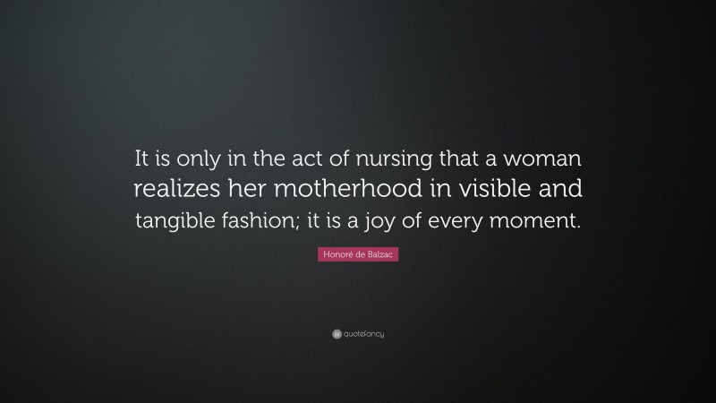 Honoré de Balzac Quote: “It is only in the act of nursing that a woman realizes her motherhood in visible and tangible fashion; it is a joy of every moment.”