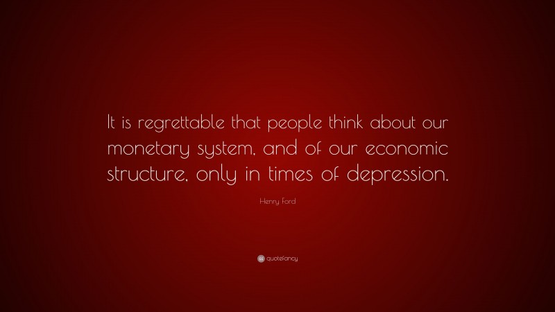 Henry Ford Quote: “It is regrettable that people think about our monetary system, and of our economic structure, only in times of depression.”