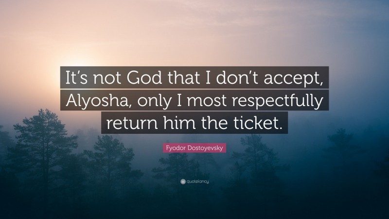 Fyodor Dostoyevsky Quote: “It’s not God that I don’t accept, Alyosha, only I most respectfully return him the ticket.”