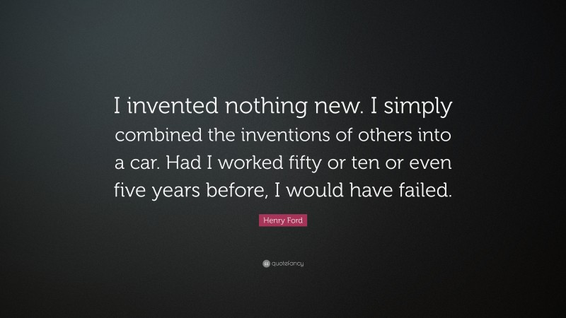 Henry Ford Quote: “I invented nothing new. I simply combined the inventions of others into a car. Had I worked fifty or ten or even five years before, I would have failed.”
