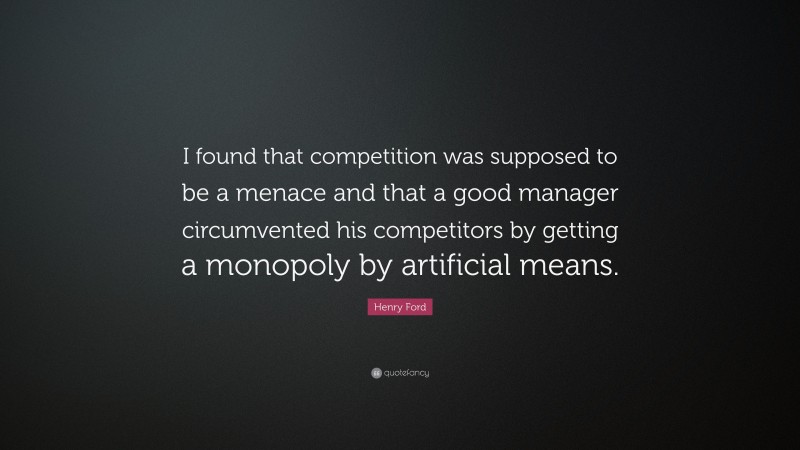 Henry Ford Quote: “I found that competition was supposed to be a menace and that a good manager circumvented his competitors by getting a monopoly by artificial means.”