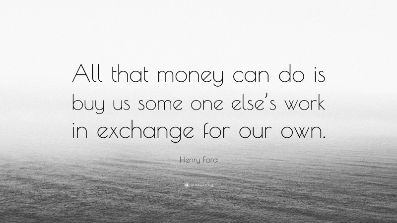 Henry Ford Quote: “All that money can do is buy us some one else’s work in exchange for our own.”