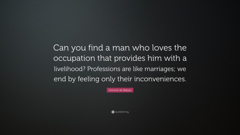 Honoré de Balzac Quote: “Can you find a man who loves the occupation that provides him with a livelihood? Professions are like marriages; we end by feeling only their inconveniences.”