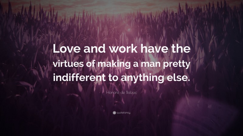 Honoré de Balzac Quote: “Love and work have the virtues of making a man pretty indifferent to anything else.”