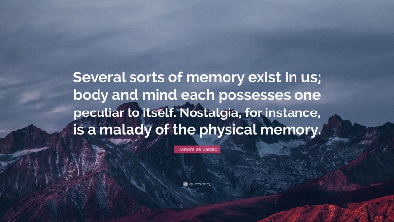 Honoré de Balzac Quote: “Several sorts of memory exist in us; body and mind each possesses one peculiar to itself. Nostalgia, for instance, is a malady of the physical memory.”
