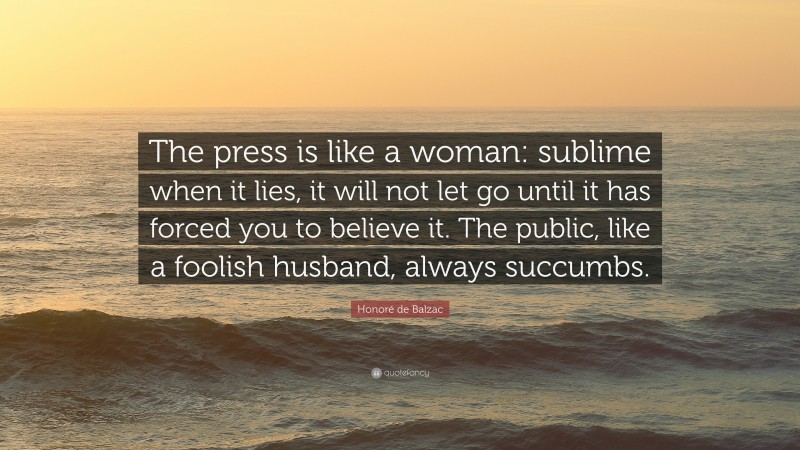 Honoré de Balzac Quote: “The press is like a woman: sublime when it lies, it will not let go until it has forced you to believe it. The public, like a foolish husband, always succumbs.”