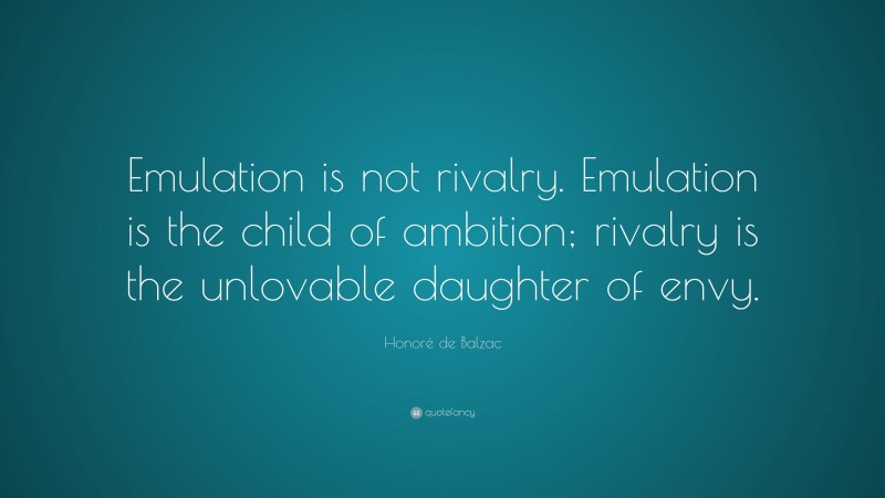 Honoré de Balzac Quote: “Emulation is not rivalry. Emulation is the child of ambition; rivalry is the unlovable daughter of envy.”