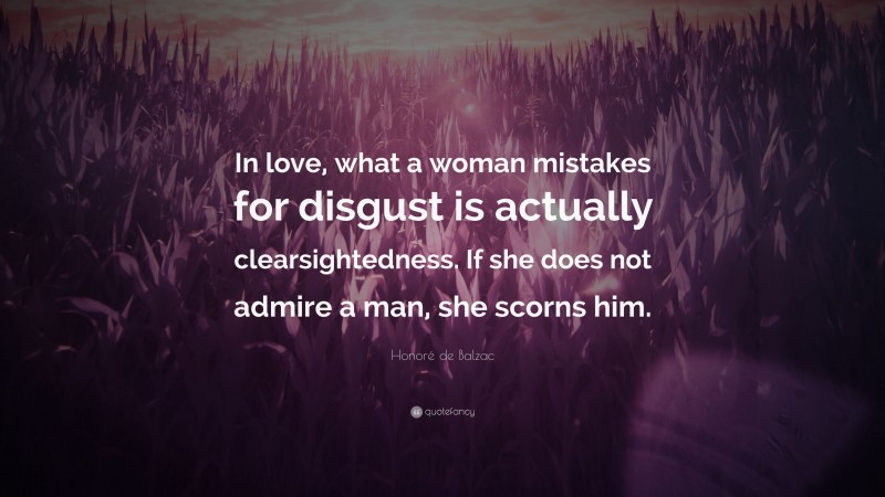 Honoré de Balzac Quote: “In love, what a woman mistakes for disgust is actually clearsightedness. If she does not admire a man, she scorns him.”