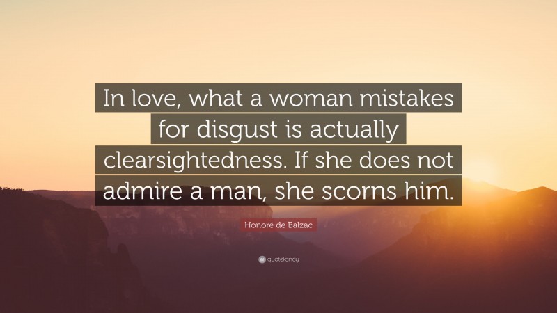 Honoré de Balzac Quote: “In love, what a woman mistakes for disgust is actually clearsightedness. If she does not admire a man, she scorns him.”