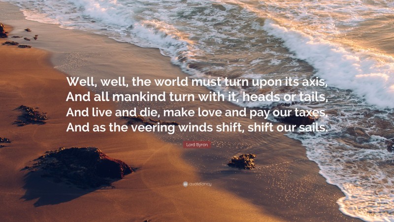 Lord Byron Quote: “Well, well, the world must turn upon its axis, And all mankind turn with it, heads or tails, And live and die, make love and pay our taxes, And as the veering winds shift, shift our sails.”
