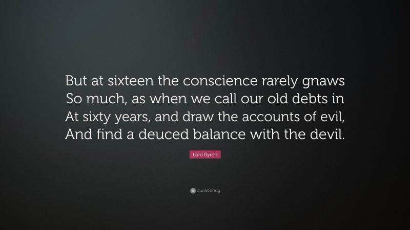 Lord Byron Quote: “But at sixteen the conscience rarely gnaws So much, as when we call our old debts in At sixty years, and draw the accounts of evil, And find a deuced balance with the devil.”