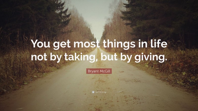 Bryant McGill Quote: “You get most things in life not by taking, but by giving.”