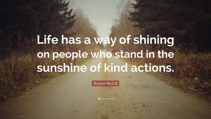 Bryant McGill Quote: “Life has a way of shining on people who stand in the sunshine of kind actions.”