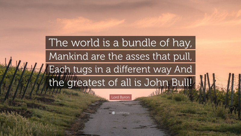 Lord Byron Quote: “The world is a bundle of hay, Mankind are the asses that pull, Each tugs in a different way And the greatest of all is John Bull!”