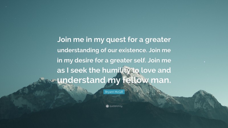 Bryant McGill Quote: “Join me in my quest for a greater understanding of our existence. Join me in my desire for a greater self. Join me as I seek the humility to love and understand my fellow man.”