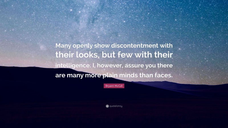 Bryant McGill Quote: “Many openly show discontentment with their looks, but few with their intelligence. I, however, assure you there are many more plain minds than faces.”