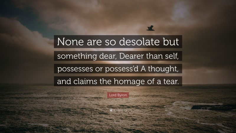 Lord Byron Quote: “None are so desolate but something dear, Dearer than self, possesses or possess’d A thought, and claims the homage of a tear.”