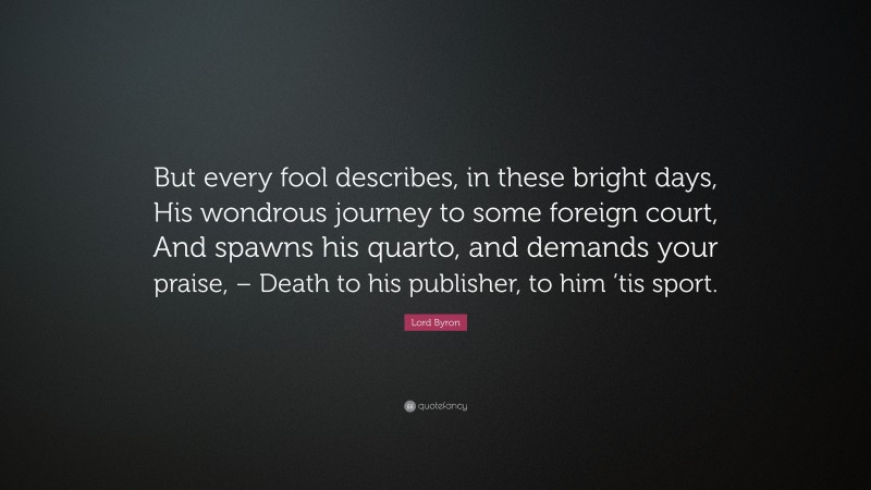 Lord Byron Quote: “But every fool describes, in these bright days, His wondrous journey to some foreign court, And spawns his quarto, and demands your praise, – Death to his publisher, to him ’tis sport.”