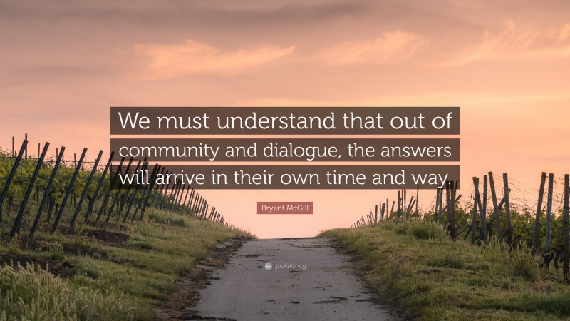 Bryant McGill Quote: “We must understand that out of community and dialogue, the answers will arrive in their own time and way.”