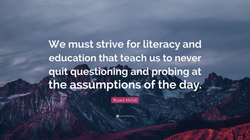 Bryant McGill Quote: “We must strive for literacy and education that teach us to never quit questioning and probing at the assumptions of the day.”
