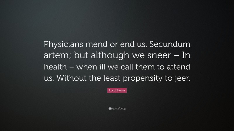 Lord Byron Quote: “Physicians mend or end us, Secundum artem; but although we sneer – In health – when ill we call them to attend us, Without the least propensity to jeer.”