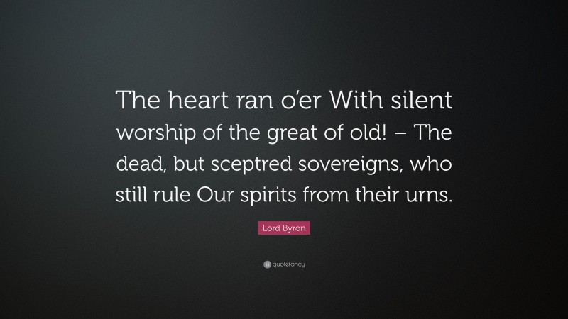 Lord Byron Quote: “The heart ran o’er With silent worship of the great of old! – The dead, but sceptred sovereigns, who still rule Our spirits from their urns.”