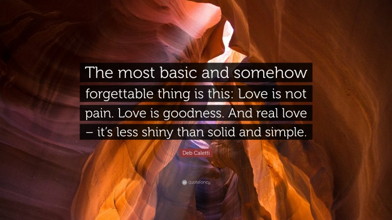 Deb Caletti Quote: “The most basic and somehow forgettable thing is this: Love is not pain. Love is goodness. And real love – it’s less shiny than solid and simple.”