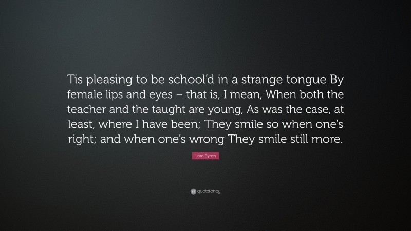 Lord Byron Quote: “Tis pleasing to be school’d in a strange tongue By female lips and eyes – that is, I mean, When both the teacher and the taught are young, As was the case, at least, where I have been; They smile so when one’s right; and when one’s wrong They smile still more.”