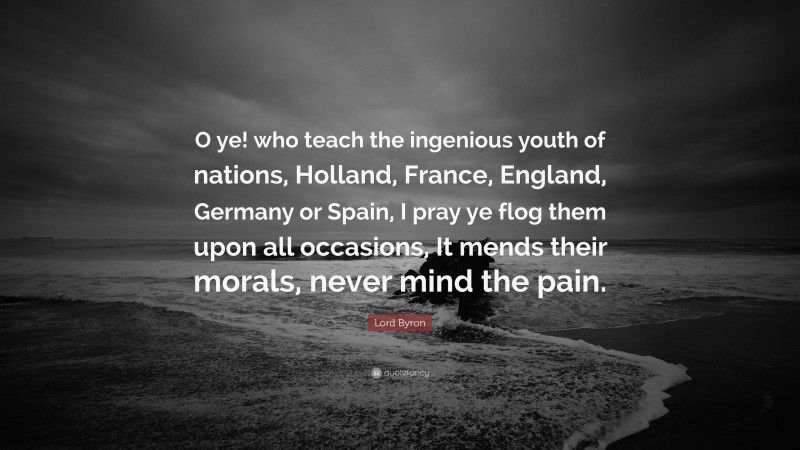 Lord Byron Quote: “O ye! who teach the ingenious youth of nations, Holland, France, England, Germany or Spain, I pray ye flog them upon all occasions, It mends their morals, never mind the pain.”