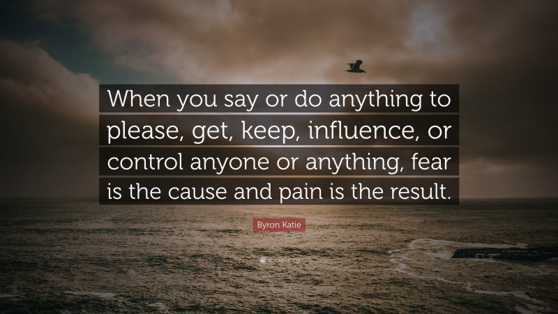 Byron Katie Quote: “When you say or do anything to please, get, keep, influence, or control anyone or anything, fear is the cause and pain is the result.”