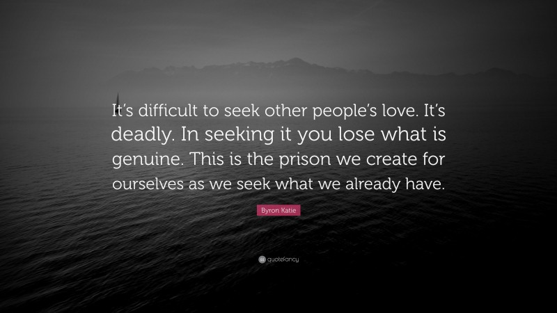 Byron Katie Quote: “It’s difficult to seek other people’s love. It’s deadly. In seeking it you lose what is genuine. This is the prison we create for ourselves as we seek what we already have.”