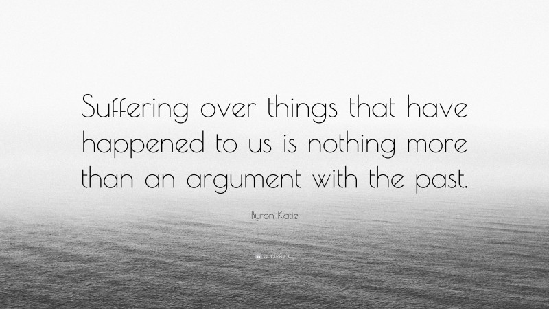 Byron Katie Quote: “Suffering over things that have happened to us is nothing more than an argument with the past.”