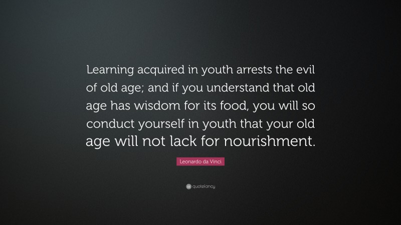 Leonardo da Vinci Quote: “Learning acquired in youth arrests the evil of old age; and if you understand that old age has wisdom for its food, you will so conduct yourself in youth that your old age will not lack for nourishment.”
