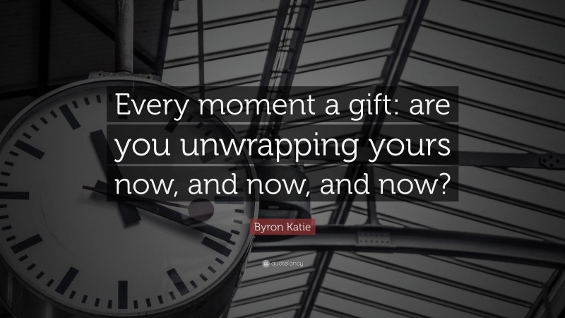 Byron Katie Quote: “Every moment a gift: are you unwrapping yours now, and now, and now?”