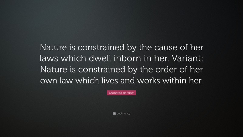 Leonardo da Vinci Quote: “Nature is constrained by the cause of her laws which dwell inborn in her. Variant: Nature is constrained by the order of her own law which lives and works within her.”