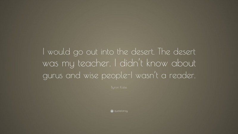 Byron Katie Quote: “I would go out into the desert. The desert was my teacher. I didn’t know about gurus and wise people-I wasn’t a reader.”