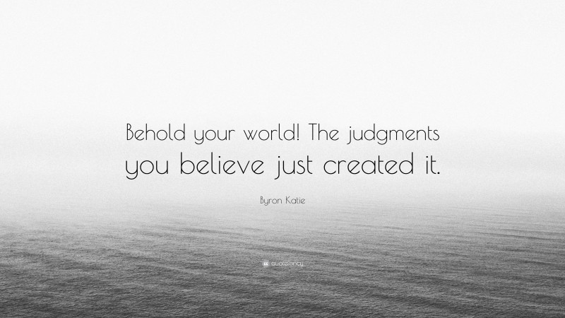 Byron Katie Quote: “Behold your world! The judgments you believe just created it.”