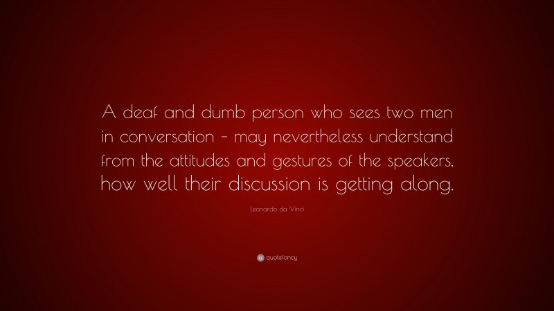 Leonardo da Vinci Quote: “A deaf and dumb person who sees two men in conversation – may nevertheless understand from the attitudes and gestures of the speakers, how well their discussion is getting along.”