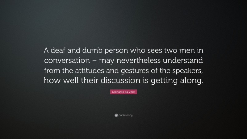 Leonardo da Vinci Quote: “A deaf and dumb person who sees two men in conversation – may nevertheless understand from the attitudes and gestures of the speakers, how well their discussion is getting along.”