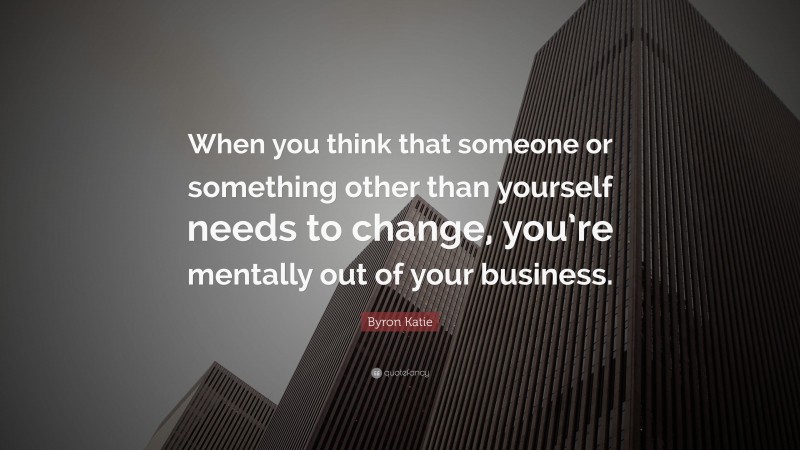 Byron Katie Quote: “When you think that someone or something other than yourself needs to change, you’re mentally out of your business.”