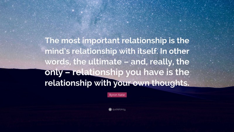 Byron Katie Quote: “The most important relationship is the mind’s relationship with itself. In other words, the ultimate – and, really, the only – relationship you have is the relationship with your own thoughts.”