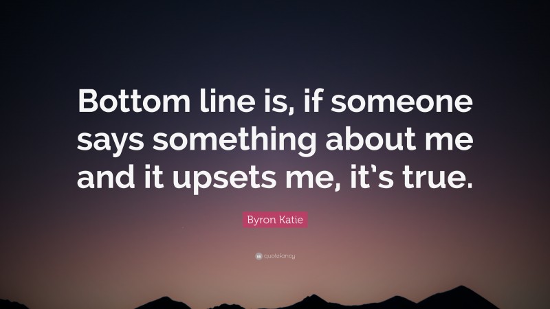 Byron Katie Quote: “Bottom line is, if someone says something about me and it upsets me, it’s true.”