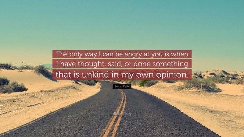 Byron Katie Quote: “The only way I can be angry at you is when I have thought, said, or done something that is unkind in my own opinion.”