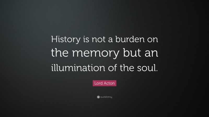 Lord Acton Quote: “History is not a burden on the memory but an illumination of the soul.”