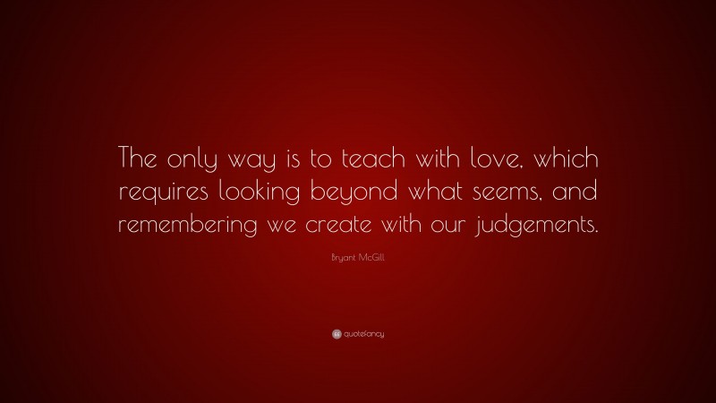 Bryant McGill Quote: “The only way is to teach with love, which requires looking beyond what seems, and remembering we create with our judgements.”