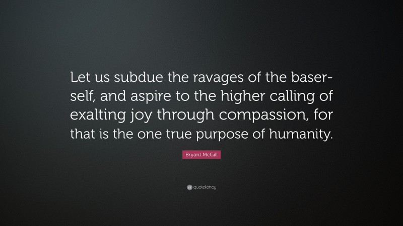 Bryant McGill Quote: “Let us subdue the ravages of the baser-self, and aspire to the higher calling of exalting joy through compassion, for that is the one true purpose of humanity.”